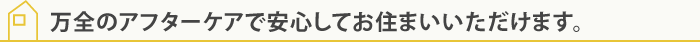 万全のアフターケアで安心してお住まいいただけます。