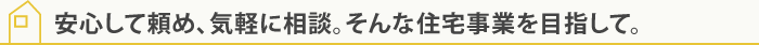 安心して頼め、気軽に相談。そんな住宅事業を目指して。