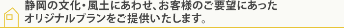 静岡の文化・風土にあわせ、お客様のご要望にあったオリジナルプランをご提供いたします。