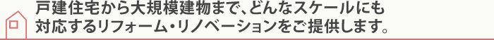 戸建住宅から大規模建物まで、どんなスケールにも対応するリフォーム・リノベーションをご提供します。